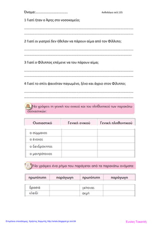 Όνομα:………………………………. Ανθολόγιο σελ.135
1 Γιατί ήταν ο Άρης στο νοσοκομείο;
………………………………………………………………………………………………………………
………………………………………………………………………………………………………………
2 Γιατί οι γιατροί δεν ήθελαν να πάρουν αίμα από τον Φίλλιπο;
………………………………………………………………………………………………………………
…………………………………………………………………………………………………………….
3 Γιατί ο Φίλιππος επέμενε να του πάρουν αίμα;
………………………………………………………………………………………………………………
………………………………………………………………………………………………………………
4 Γιατί το σπίτι φαινόταν παγωμένο, ξένο και άγριο στον Φίλιππο;
………………………………………………………………………………………………………………
………………………………………………………………………………………………………………
Ευνίκη ΤοκατλήΕπιμέλεια επανάληψης: Χρήστος Χαρμπής http://xristx.blogspot.gr σελ.64
 