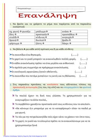1. Να βρείτε και να γράψετε το ρήμα που παράγεται από τα παρακάτω
ουσιαστικά:
2. Να βάλετε Α για κάθε απλή πρόταση και Σ για κάθε σύνθετη:
Τα σκουπίδια είναι θησαυρός. (…….)
Το χαρτί και το γυαλί μπορούν να ανακυκλωθούν πολλές φορές. (…….)
Οι κάδοι ανακύκλωσης πρέπει να είναι μεγάλοι και ανθεκτικοί. (…….)
Το σχολείο μας συμμετέχει σε πρόγραμμα ανακύκλωσης. (…….)
Οι οικολογικές οργανώσεις ζητούν εθελοντές. (…….)
Τα σκουπίδια που πετάμε ρυπαίνουν τις ακτές και τις θάλασσες. (…….)
3. Στις παρακάτω προτάσεις να κυκλώσετε τους αδύνατους τύπους της
προσωπικής αντωνυμίας (το, του, της κλπ) και να υπογραμμίσετε τα οριστικά
άρθρα.
Τα πουλιά έχουν τη δική τους γλώσσα. Τη χρησιμοποιούν για να
αναγνωρίζουν τα άλλα πουλιά.,
Το περιβάλλον χρειάζεται προστασία από τους κινδύνους που το απειλούν.
«Θα κάνουμε ό,τι μπορούμε για να το καταφέρουμε!» είπαν τα παιδιά με
μια φωνή.
Τα νέα για την πετρελαιοκηλίδα τούς είχαν κάνει να χάσουν τον ύπνο τους.
Το χαρτί, το γυαλί και το αλουμίνιο πρέπει να τα ανακυκλώνουμε για να τα
χρησιμοποιούμε ξανά
πχ. φωνή φωνάζω μπάλωμα ανάσα
δίκη προστασία προσπάθεια
στολίδι κίνδυνος ανησυχία
δροσιά δουλειά βράδυ
φόρτωμα ζέστη δάκρυ
Ονοµατεπώνυµο:……………………………………………………………………
………………………………
Επιμέλεια επανάληψης: Χρήστος Χαρμπής http://xristx.blogspot.gr σελ.66
 