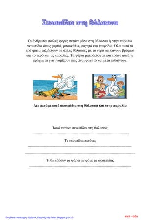 Οη άλζξσπνη πνιιέο θνξέο πεηάλε κέζα ζηε ζάιαζζα ή ζηελ παξαιία
ζθνππίδηα όπσο ραξηηά, κπνπθάιηα, θαγεηά θαη παηρλίδηα. Όια απηά ηα
πξάγκαηα ηαμηδεύνπλ ζε άιιεο ζάιαζζεο κε ην λεξό θαη θάλνπλ βξόκηθν
θαη ην λεξό θαη ηηο παξαιίεο. Σα ςάξηα κπεξδεύνληαη θαη ηξώλε απηά ηα
πξάγκαηα γηαηί λνκίδνπλ πσο είλαη θαγεηό θαη κεηά πεζαίλνπλ.
Δελ πεηάκε πνηέ ζθνππίδηα ζηε ζάιαζζα θαη ζηελ παξαιία
Πνηνί πεηάλε ζθνππίδηα ζηε ζάιαζζα;
.........................................................................................................
Ση ζθνππίδηα πεηάλε;
................................................................................................................
........................................................................................................................
Ση ζα πάζνπλ ηα ςάξηα αλ θάλε ηα ζθνππίδηα;
...............................................................................................................
eva - eduΕπιμέλεια επανάληψης: Χρήστος Χαρμπής http://xristx.blogspot.gr σελ.5
 