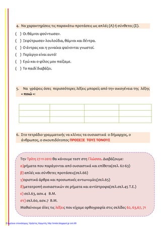 4. Να χαρακτηρίσεις τις παρακάτω προτάσεις ως απλές (Α) ή σύνθετες (Σ).
( ) Οι θάμνοι φούντωσαν.
( ) Ξεφύτρωσαν λουλούδια, θάμνοι και δέντρα.
( ) Ο άντρας και η γυναίκα φαίνονται γνωστοί.
( ) Περίεργο είναι αυτό!
( ) Εγώ και ο φίλος μου παίζαμε.
( ) Το παιδί διαβάζει.
5. Να γράψεις όσες περισσότερες λέξεις μπορείς από την οικογένεια της λέξης
« ποιώ »:
6. Στο τετράδιο γραμματικής να κλίνεις τα ουσιαστικά ο δήμαρχος, ο
άνθρωπος, ο σκουπιδότοπος ΠΡΟΣΕΞΕ ΤΟΥΣ ΤΟΝΟΥΣ
Την Τρίτη 27-11-2012 θα κάνουμε τεστ στη Γλώσσα. Διαβάζουμε:
α)ρήματα που παράγονται από ουσιαστικά και επίθετα(σελ. 62-63)
β) απλές και σύνθετες προτάσεις(σελ.66)
γ)οριστικά άρθρα και προσωπικές αντωνυμίες(σελ.65)
δ)μετατροπή ουσιαστικών σε ρήματα και αντίστροφα(σελ.σελ.45 Τ.Ε.)
ε) σελ.63, ασκ.4 Β.Μ.
στ) σελ.60, ασκ.7 Β.Μ.
Μαθαίνουμε όλες τις λέξεις που είχαμε ορθογραφία στις σελίδες 62, 63,67, 71
Επιμέλεια επανάληψης: Χρήστος Χαρμπής http://xristx.blogspot.gr σελ.69
Τσαμπίκα Δρακιού
Τσαμπίκα Δρακιού
Τσαμπίκα Δρακιού
 