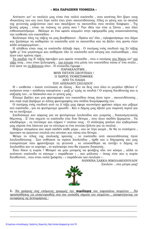 « ΜΙΑ ΠΑΡΑΞΕΝΗ ΥΙΟΘΕΣΙΑ »
Απέναντι απ’ το σχολείο µας είναι ένα παλιό οικόπεδο , που κανένας δεν ξέρει τους
ιδιοκτήτες του και που λίγο πολύ έχει γίνει σκουπιδότοπος .Όλες οι γάτες και τα σκυλιά
της γειτονιάς µαζεύονται εκεί και σκαλίζουν τα σκουπίδια που πετάνε διάφοροι . Τις
ζεστές µέρες , είναι να πιάνεις τη µύτη σου ! Την ιδέα την είχε η Σόνια , και όλοι
ενθουσιαστήκαµε . Βάλαµε κι ένα ωραίο κοµµάτι στην εφηµερίδα µας ανακοινώνοντας
την υιοθεσία του οικοπέδου .
Καλέσαµε όλες τις τάξεις να µας βοηθήσουν . Πρώτα απ’ όλα , τηλεφωνήσαµε στο ∆ήµο
και ζητήσαµε να καθαρίσει το οικόπεδο από τα σκουπίδια και να βάλει στη γωνία έναν
κάδο απορριµµάτων ,
Η αλήθεια είναι πως το οικόπεδο άλλαξε όψη . Ο πατέρας ενός παιδιού της Στ΄τάξης
ήρθε µ’ ένα µηχάνηµα και καθάρισε όλο το οικόπεδο από πέτρες και παλιοσίδερα , που
ήταν εκεί χρόνια τώρα .
Τα παιδιά της Ε΄τάξης έφτιαξαν µια ωραία πινακίδα , που ο πατέρας του Νίκου απ’ την
τάξη τους , που είναι ξυλουργός , την έστησε στη µέση του οικοπέδου πάνω σ’ ένα στύλο ,
έτσι ώστε να τη βλέπουν όλοι . Η πινακίδα έγραφε :
ΠΑΡΑΚΑΛΟΥΜΕ ,
ΜΗΝ ΠΕΤΑΤΕ ΣΚΟΥΠΙ∆ΙΑ !
Ο ΧΩΡΟΣ ΥΙΟΘΕΤΗΘΗΚΕ
ΑΠΟ ΤΑ ΠΑΙ∆ΙΑ
ΤΟΥ ΑΠΕΝΑΝΤΙ ΣΧΟΛΕΙΟΥ .
Η « υιοθεσία » έκανε εντύπωση σε όλους . Και να δεις που όλοι οι µεγάλοι ήθελαν ν’
ανήκουν στην « ανάδοχη οικογένεια » µαζί µ’ εµάς τα παιδιά ! Ο κύριος διευθυντής και η
σύζυγός του , οι δάσκαλοι και οι γονείς µας .
Είχαµε βγάλει και µια φωτογραφία του οικοπέδου όπως ήταν πριν , σκουπιδότοπος ,
και σιγά σιγά βγάζαµε κι άλλες φωτογραφίες στα στάδια διαµόρφωσής του .
Ο πατέρας ενός παιδιού από τη ∆΄τάξη µας έφερε καινούριο φρέσκο χώµα και ρίξαµε
στο οικόπεδο , για να φυτέψουµε γρασίδι . Και ο ∆ήµος µας έβαλε µια παροχή νερού για
να το ποτίζουµε .
Σχεδιάσαµε και χώρους για να φυτέψουµε λουλούδια και µικρούς , διακοσµητικούς
θάµνους . Σ’ ένα σηµείο το οικόπεδο είχε δυο δέντρα , που ήταν σχεδόν ξεραµένα . Τα
κλαδέψαµε , τα ποτίσαµε και πήραν τ’ απάνω τους . Ο σύλλογος γονέων και κηδεµόνων
µας χάρισε ένα λάστιχο για το πότισµα κι ένα σπιτάκι ξύλινο για τα πουλιά .
Βάζαµε σποράκια και νερό σχεδόν κάθε µέρα , και σε λίγο καιρό , δε θα το πιστέψετε ,
άρχισαν να έρχονται πουλιά στο σπιτάκι και πάνω στα δέντρα .
Μέχρι το τέλος της σχολικής χρονιάς , το οικόπεδο από σκουπιδότοπος έγινε
λουλουδότοπος . Σαν ανθίσανε τα πρώτα λουλούδια , ήρθε και ο δήµαρχος και µας
ευχαρίστησε που φροντίζουµε τη γειτονιά , κι υποσχέθηκε να ποτίζει ο ∆ήµος τα
λουλούδια και το χορτάρι , το καλοκαίρι που θα είµαστε διακοπές .
Έχει δίκιο η κυρία ! Μπορεί να µην µπορείς να φτιάξεις όλο τον κόσµο , αλλά το
απέναντι οικόπεδο το κάναµε « παράδεισο » , και µάλιστα – όπως είπε και η κυρία
διευθυντού , που είναι πολύ ζωόφιλη - « παράδεισο των πουλιών » .
ΝΑΝΝΙΝΑ ΣΑΚΚΑ-ΝΙΚΟΛΑΚΟΠΟΥΛΟΥ
Σχολείο …στα µέτρα µας!
1. Να γράψεις στις επόµενες γραµµές την περίληψη του παραπάνω κειµένου . Να
προσπαθήσεις να επικεντρωθείς στα πιο ουσιώδη σηµεία του κειµένου , αποφεύγοντας να
αναφέρεις τις λεπτοµέρειες :
_____________________________________________________________________________________
_____________________________________________________________________________________
_____________________________________________________________________________________
Επιμέλεια επανάληψης: Χρήστος Χαρμπής http://xristx.blogspot.gr σελ.70
 