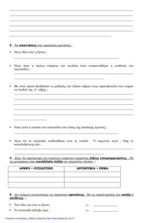 _____________________________________________________________________________________
_____________________________________________________________________________________
_____________________________________________________________________________________
_____________________________________________________________________________________
_____________________________________________________________________________________
______________________________________________________________________
2. Να απαντήσεις στις παρακάτω ερωτήσεις :
Ποια ιδέα είχε η Σόνια ;
________________________________________________________________________
Ποια ήταν η πρώτη ενέργεια των παιδιών όταν ανακοινώθηκε η υιοθεσία του
οικοπέδου ;
__________________________________________________________________________________
______________________________________________________________
Με ποιο τρόπο βοήθησαν οι µαθητές των άλλων τάξεων στην πρωτοβουλία που πήραν
τα παιδιά της ∆΄ τάξης ;
__________________________________________________________________________________
__________________________________________________________________________________
__________________________________________________________________________________
__________________________________________________________________________________
__________________________________________________________________________________
______________________
Ποια ήταν η εικόνα του οικοπέδου στο τέλος της σχολικής χρονιάς ;
________________________________________________________________________
Λέµε ότι το οικόπεδο υιοθετήθηκε από τα παιδιά . Τι σηµαίνει αυτό ; Πώς το
καταλαβαίνεις εσύ ;
__________________________________________________________________________________
______________________________________________________________
3. Στην 4η παράγραφο του κειµένου υπάρχουν ορισµένες λέξεις υπογραµµισµένες . Να
τις µεταφέρεις στην κατάλληλη στήλη του παρακάτω πίνακα :
ΑΡΘΡΟ + ΟΥΣΙΑΣΤΙΚΟ ΑΝΤΩΝΥΜΙΑ + ΡΗΜΑ
4. Στο κείµενο συναντήσαµε τις παρακάτω προτάσεις . Να τις χαρακτηρίσεις σαν απλές ή
σύνθετες :
Την ιδέα την είχε η Σόνια . ⇒ _________________
Το οικόπεδο άλλαξε όψη . ⇒ _________________
Επιμέλεια επανάληψης: Χρήστος Χαρμπής http://xristx.blogspot.gr σελ.71
 