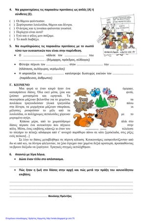 4. Να χαρακτηρίσεις τις παρακάτω προτάσεις ως απλές (Α) ή
σύνθετες (Σ).
( ) Οι θάµνοι φούντωσαν.
( ) Ξεφύτρωσαν λουλούδια, θάµνοι και δέντρα.
( ) Ο άντρας και η γυναίκα φαίνονται γνωστοί.
( ) Περίεργο είναι αυτό!
( ) Εγώ και ο φίλος µου παίζαµε.
( ) Το παιδί διαβάζει.
5. Να συμπληρώσεις τις παρακάτω προτάσεις με το σωστό
τύπο των ουσιαστικών που είναι στην παρένθεση.
• Ο .......................... κάλεσε τον ............................ του
................................ . (δήμαρχος, πρόεδρος, σύλλογος)
• Φύτεψε πέρυσι τον ............................ στον ................................. του ........................... .
(πλάτανος, αυλόγυρος, νερόμυλος)
• Η απροσεξία του .......................... κατέστρεψε δυστυχώς εκείνον τον ..........................
.(παράδεισος, άνθρωπος)
Γ. ΚΕΙΜΕΝΟ
Μια φορά κι έναν καιρό ήταν ένα όµορφο,
καταπράσινο δάσος. Όλα εκεί µέσα, ζώα και φυτά,
ζούσαν µονιασµένα και ειρηνικά. Τα
σκιουράκια µάζευαν βελανίδια για το χειµώνα, τα
πουλάκια τραγουδούσαν γλυκά τραγούδια πάνω
στα δέντρα, τα µυρµήγκια µάζευαν σποράκια, οι
µέλισσες ρουφούσαν το µέλι από τα
λουλούδια, οι πολύχρωµες πεταλούδες χόρευαν µε το
µυρωµένο αγέρι.
Κάποια µέρα, από το χωµατόδροµο πλάι στο
δάσος πέρασε ένα αυτοκίνητο που πήγαινε στην
πόλη. Μέσα, ένας επιβάτης κάπνιζε κι όταν του τελείωσε
το τσιγάρο το πέταξε αδιάφορα από τ’ ανοιχτό παράθυρο πάνω σε κάτι ξερόκλαδα, στις ρίζες
ενός πεύκου[...]
Σε λίγο το δάσος µεταβλήθηκε σε πύρινη κόλαση. Κουκουνάρες εκσφενδονίζονταν από
δω κι από κει, τα δέντρα φλέγονταν, τα ζώα έτρεχαν σαν χαµένα δεξιά αριστερά, προσπαθώντας
να βρουν διέξοδο να ξεφύγουν. Τραγικές στιγµές εκτυλίχθηκαν.
6. Απαντώ με λίγα λόγια.
• Δώσε έναν τίτλο στο απόσπασμα.
.........................................................................................................................................
• Πώς ήταν η ζωή στο δάσος στην αρχή και πώς μετά την πράξη του ασυνείδητου
επιβάτη;
............................................................................................................................................................
............................................................................................................................................................
............................................................................................................................................................
............................................................................................................................................................
................................................ Θανάσης Πρέντζας
Επιμέλεια επανάληψης: Χρήστος Χαρμπής http://xristx.blogspot.gr σελ.75
 