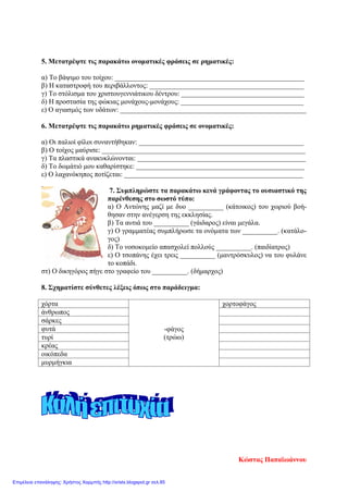 5. Μετατρέψτε τις παρακάτω ονοματικές φράσεις σε ρηματικές:
α) Το βάψιμο του τοίχου: ______________________________________________________
β) Η καταστροφή του περιβάλλοντος: ____________________________________________
γ) Το στόλισμα του χριστουγεννιάτικου δέντρου: ___________________________________
δ) Η προστασία της φώκιας μονάχους-μονάχους: ___________________________________
ε) Ο αγιασμός των υδάτων: _____________________________________________________
6. Μετατρέψτε τις παρακάτω ρηματικές φράσεις σε ονοματικές:
α) Οι παλιοί φίλοι συναντήθηκαν: _______________________________________________
β) Ο τοίχος μαύρισε: __________________________________________________________
γ) Τα πλαστικά ανακυκλώνονται: ________________________________________________
δ) Το δωμάτιό μου καθαρίστηκε: ________________________________________________
ε) Ο λαχανόκηπος ποτίζεται: ___________________________________________________
7. Συμπληρώστε τα παρακάτω κενά γράφοντας το ουσιαστικό της
παρένθεσης στο σωστό τύπο:
α) Ο Αντώνης μαζί με δυο __________ (κάτοικος) του χωριού βοή-
θησαν στην ανέγερση της εκκλησίας.
β) Τα αυτιά του __________ (γάιδαρος) είναι μεγάλα.
γ) Ο γραμματέας συμπλήρωσε τα ονόματα των __________. (κατάλο-
γος)
δ) Το νοσοκομείο απασχολεί πολλούς __________. (παιδίατρος)
ε) Ο τσοπάνης έχει τρεις __________ (μαντρόσκυλος) να του φυλάνε
το κοπάδι.
στ) Ο δικηγόρος πήγε στο γραφείο του __________. (δήμαρχος)
8. Σχηματίστε σύνθετες λέξεις όπως στο παράδειγμα:
χόρτα
-φάγος
(τρώω)
χορτοφάγος
άνθρωπος
σάρκες
φυτά
τυρί
κρέας
οικόπεδα
μυρμήγκια
Κώστας Παπαϊωάννου
Επιμέλεια επανάληψης: Χρήστος Χαρμπής http://xristx.blogspot.gr σελ.85
 