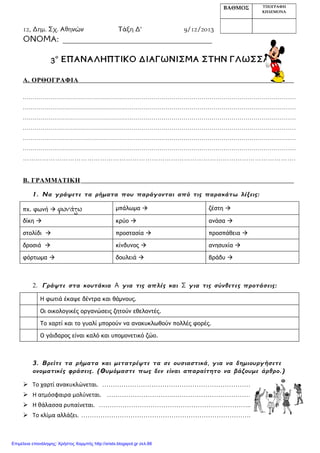 12o Δημ. Σχ. Αθηνών Τάξη Δ’ 9/12/2013
ΟΝΟΜΑ: _____________________________________
3ο
ΕΠΑΝΑΛΗΠΤΙΚΟ ΔΙΑΓΩΝΙΣΜΑ ΣΤΗΝ ΓΛΩΣΣΑ
Α. ΟΡΘΟΓΡΑΦΙΑ
........................................................................................................................................
........................................................................................................................................
........................................................................................................................................
........................................................................................................................................
........................................................................................................................................
........................................................................................................................................
……………………………………………………………………………………………………………….
Β. ΓΡΑΜΜΑΤΙΚΗ
1. Να γράψετε τα ρήματα που παράγονται από τις παρακάτω λέξεις:
πχ. φωνή  φωνάζω μπάλωμα  ζέστη 
δίκη  κρύο  ανάσα 
στολίδι  προστασία  προσπάθεια 
δροσιά  κίνδυνος  ανησυχία 
φόρτωμα  δουλειά  βράδυ 
2. Γράψτε στα κουτάκια Α για τις απλές και Σ για τις σύνθετες προτάσεις:
Η φωτιά έκαψε δέντρα και θάμνους.
Οι οικολογικές οργανώσεις ζητούν εθελοντές.
Το χαρτί και το γυαλί μπορούν να ανακυκλωθούν πολλές φορές.
Ο γάιδαρος είναι καλό και υπομονετικό ζώο.
3. Βρείτε τα ρήματα και μετατρέψτε τα σε ουσιαστικά, για να δημιουργήσετε
ονοματικές φράσεις. (Θυμόμαστε πως δεν είναι απαραίτητο να βάζουμε άρθρο.)
 Το χαρτί ανακυκλώνεται. ……………………………………………………………
 Η ατμόσφαιρα μολύνεται. ………………………….………………………………
 Η θάλασσα ρυπαίνεται. ……………………………………………………………..
 Το κλίμα αλλάζει. …………………………………………………………………….
ΒΑΘΜΟΣ ΥΠΟΓΡΑΦΗ
ΚΗΔΕΜΟΝΑ
Επιμέλεια επανάληψης: Χρήστος Χαρμπής http://xristx.blogspot.gr σελ.88
 