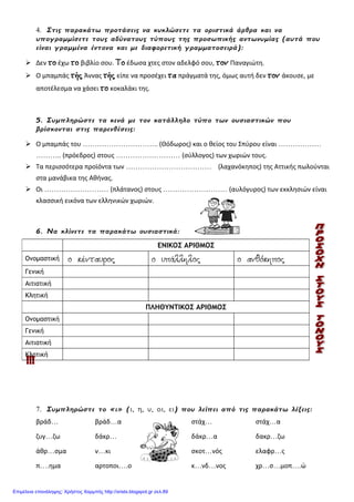 4. Στις παρακάτω προτάσεις να κυκλώσετε τα οριστικά άρθρα και να
υπογραμμίσετε τους αδύνατους τύπους της προσωπικής αντωνυμίας (αυτά που
είναι γραμμένα έντονα και με διαφορετική γραμματοσειρά):
 Δεν το έχω το βιβλίο σου. Το έδωσα χτες στον αδελφό σου, τον Παναγιώτη.
 Ο μπαμπάς τής Άννας τής είπε να προσέχει τα πράγματά της, όμως αυτή δεν τον άκουσε, με
αποτέλεσμα να χάσει το κοκαλάκι της.
5. Συμπληρώστε τα κενά με τον κατάλληλο τύπο των ουσιαστικών που
βρίσκονται στις παρενθέσεις:
 Ο μπαμπάς του ………………………….. (Θόδωρος) και ο θείος του Σπύρου είναι ………………
……….. (πρόεδρος) στους ……………………… (σύλλογος) των χωριών τους.
 Τα περισσότερα προϊόντα των ……………………………… (λαχανόκηπος) της Αττικής πωλούνται
στα μανάβικα της Αθήνας.
 Οι ……………………… (πλάτανος) στους ……………………… (αυλόγυρος) των εκκλησιών είναι
κλασσική εικόνα των ελληνικών χωριών.
6. Να κλίνετε τα παρακάτω ουσιαστικά:
7. Συμπληρώστε το «ι» (ι, η, υ, οι, ει) που λείπει από τις παρακάτω λέξεις:
βράδ… βράδ…α στάχ… στάχ…α
ζυγ…ζω δάκρ… δάκρ…α δακρ…ζω
άθρ…σμα ν…κι σκοτ…νός ελαφρ…ς
π….ημα αρτοποι….ο κ…νδ…νος χρ…σ…μοπ….ώ
ΕΝΙΚΟΣ ΑΡΙΘΜΟΣ
Ονομαστική ο κένταυρος ο υπάλληλος ο ανθόκηπος
Γενική
Αιτιατική
Κλητική
ΠΛΗΘΥΝΤΙΚΟΣ ΑΡΙΘΜΟΣ
Ονομαστική
Γενική
Αιτιατική
Κλητική
Επιμέλεια επανάληψης: Χρήστος Χαρμπής http://xristx.blogspot.gr σελ.89
 