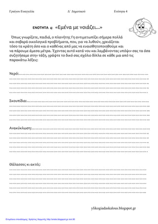 Γραίγου Ευαγγελία Δ΄ Δημοτικού Ενότητα 4
ylikogiadaskalous.blogspot.gr
ΕΝΟΤΗΤΑ 4: «Εμϋνα με νοιϊζει...»
Όπωσ γνωρύζετε, παιδιϊ, ο πλανότησ Γη αντιμετωπύζει ςόμερα πολλϊ
και ςοβαρϊ οικολογικϊ προβλόματα, που, για να λυθούν, χρειϊζεται
τόςο τα κρϊτη όςο και ο καθϋνασ από μασ να ευαιςθητοποιηθούμε και
να πϊρουμε ϊμεςα μϋτρα. Έχοντασ αυτό κατϊ νου και λαμβϊνοντασ υπόψιν ςασ τα όςα
ςυζητόςαμε ςτην τϊξη, γρϊψτε το δικό ςασ ςχόλιο δύπλα ςε κϊθε μια από τισ
παρακϊτω λϋξεισ:
Νερό:……………………………………………………………………………………………
…………………………………………………………………………………………………..
…………………………………………………………………………………………………..
…………………………………………………………………………………………………..
………………………………………………………………………………………………….
Σκουπύδια:………………………………………………………………………………………
…………………………………………………………………………………………………...
…………………………………………………………………………………………………...
…………………………………………………………………………………………………...
…………………………………………………………………………………………………...
Ανακύκλωςη:……………………………………………………………………………………
…………………………………………………………………………………………………..
…………………………………………………………………………………………………..
…………………………………………………………………………………………………..
…………………………………………………………………………………………………...
………………………………………………………………………………………………….
Θϊλαςςεσ κι ακτϋσ:
…………………………………………………………………………………………………
…………………………………………………………………………………………………
…………………………………………………………………………………………………
…………………………………………………………………………………………………
…………………………………………………………………………………………………
………………………………………………………………………………………………...
Επιμέλεια επανάληψης: Χρήστος Χαρμπής http://xristx.blogspot.gr σελ.90
 