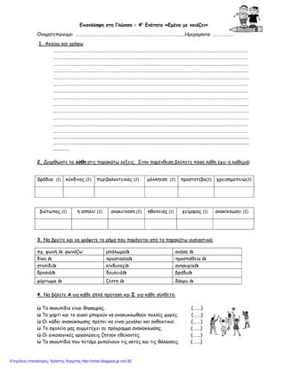 Επανάληψη στη Γλώσσα – 4η
Ενότητα «Εμένα με νοιάζει»
Ονοματεπώνυμο: ……………………………………………………………………………………..…Ημερομηνία: ……………….
1. Ακούω και γράφω
………………………………………………………………………………………………………………………………………………………………
………………………………………………………………………………………………………………………………………………………………
………………………………………………………………………………………………………………………………………………………………
………………………………………………………………………………………………………………………………………………………………
……………………………………………………………………………………………………………………………………………………………….
………………………………………………………………………………………………………………………………………………………………
………………………………………………………………………………………………………………………………………………………………
………………………………………………………………………………………………………………………………………………………………
……………………………………………………………………………………………………………………………………………………………...
.………………………………………………………………………………………………………………………………………………………………
………………………………………………………………………………………………………………………………………………………………
………………………………………………………………………………………………………………………………………………………………
………………………………………………………………………………………………………………………………………………………………
……………………………………………………………………………………………………………………………………………………………
……………………………………………………………………………………………………………………………………………………………
……………
2. Διορθώστε τα λάθη στις παρακάτω λέξεις. Στην παρένθεση βλέπετε πόσα λάθη έχει η καθεμιά:
βράδυα (1) κύνδινος (2) περιβαλοντεικός (2) μόλληνση (2) προστατέβο(2) χρεισημοπειώ(3)
βιότωπος (1) η απηλεί (2) ανακείνοση (2) ηθοπειός (1) χείμαρος (1) ανακίκλωσει (2)
3. Να βρείτε και να γράψετε το ρήμα που παράγεται από τα παρακάτω ουσιαστικά:
4. Να βάλετε Α για κάθε απλή πρόταση και Σ για κάθε σύνθετη:
ü Τα σκουπίδια είναι θησαυρός. (…….)
ü Το χαρτί και το γυαλί μπορούν να ανακυκλωθούν πολλές φορές. (…….)
ü Οι κάδοι ανακύκλωσης πρέπει να είναι μεγάλοι και ανθεκτικοί. (…….)
ü Το σχολείο μας συμμετέχει σε πρόγραμμα ανακύκλωσης. (…….)
ü Οι οικολογικές οργανώσεις ζητούν εθελοντές. (…….)
ü Τα σκουπίδια που πετάμε ρυπαίνουν τις ακτές και τις θάλασσες. (…….)
πχ. φωνή à φωνάζω μπάλωμαà ανάσα à
δίκη à προστασίαà προσπάθεια à
στολίδιà κίνδυνοςà ανησυχίαà
δροσιάà δουλειάà βράδυà
φόρτωμα à ζέστη à δάκρυ à
Επιμέλεια επανάληψης: Χρήστος Χαρμπής http://xristx.blogspot.gr σελ.92
 