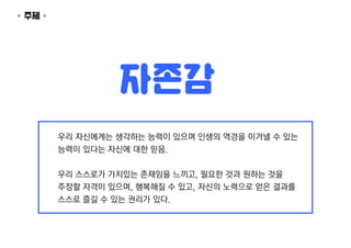 우리 자신에게는 생각하는 능력이 있으며 인생의 역경을 이겨낼 수 있는
능력이 있다는 자신에 대한 믿음.
우리 스스로가 가치있는 존재임을 느끼고, 필요한 것과 원하는 것을
주장할 자격이 있으며, 행복해질 수 있고, 자신의...