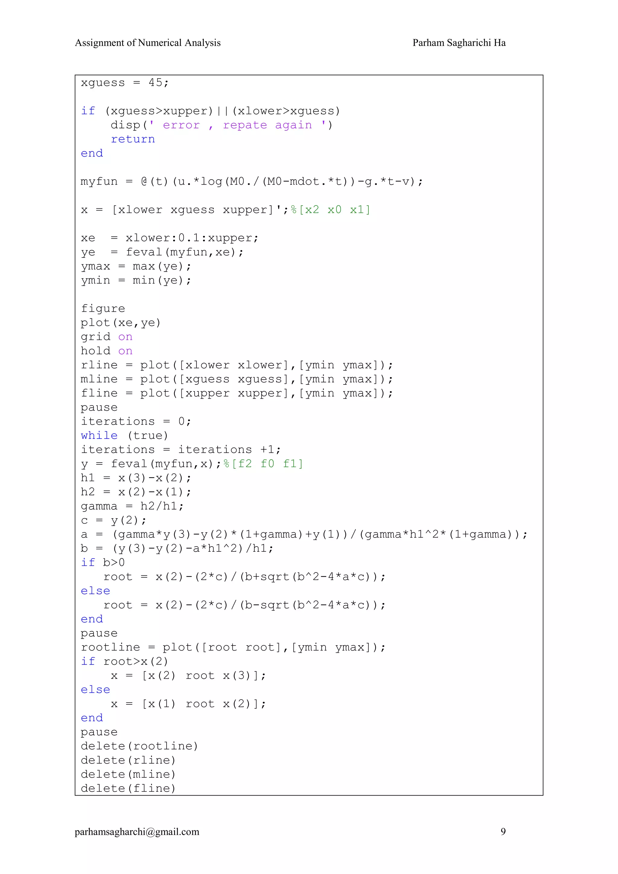 Assignment of Numerical Analysis Parham Sagharichi Ha
parhamsagharchi@gmail.com 9
xguess = 45;
if (xguess>xupper)||(xlower>xguess)
disp(' error , repate again ')
return
end
myfun = @(t)(u.*log(M0./(M0-mdot.*t))-g.*t-v);
x = [xlower xguess xupper]';%[x2 x0 x1]
xe = xlower:0.1:xupper;
ye = feval(myfun,xe);
ymax = max(ye);
ymin = min(ye);
figure
plot(xe,ye)
grid on
hold on
rline = plot([xlower xlower],[ymin ymax]);
mline = plot([xguess xguess],[ymin ymax]);
fline = plot([xupper xupper],[ymin ymax]);
pause
iterations = 0;
while (true)
iterations = iterations +1;
y = feval(myfun,x);%[f2 f0 f1]
h1 = x(3)-x(2);
h2 = x(2)-x(1);
gamma = h2/h1;
c = y(2);
a = (gamma*y(3)-y(2)*(1+gamma)+y(1))/(gamma*h1^2*(1+gamma));
b = (y(3)-y(2)-a*h1^2)/h1;
if b>0
root = x(2)-(2*c)/(b+sqrt(b^2-4*a*c));
else
root = x(2)-(2*c)/(b-sqrt(b^2-4*a*c));
end
pause
rootline = plot([root root],[ymin ymax]);
if root>x(2)
x = [x(2) root x(3)];
else
x = [x(1) root x(2)];
end
pause
delete(rootline)
delete(rline)
delete(mline)
delete(fline)
 