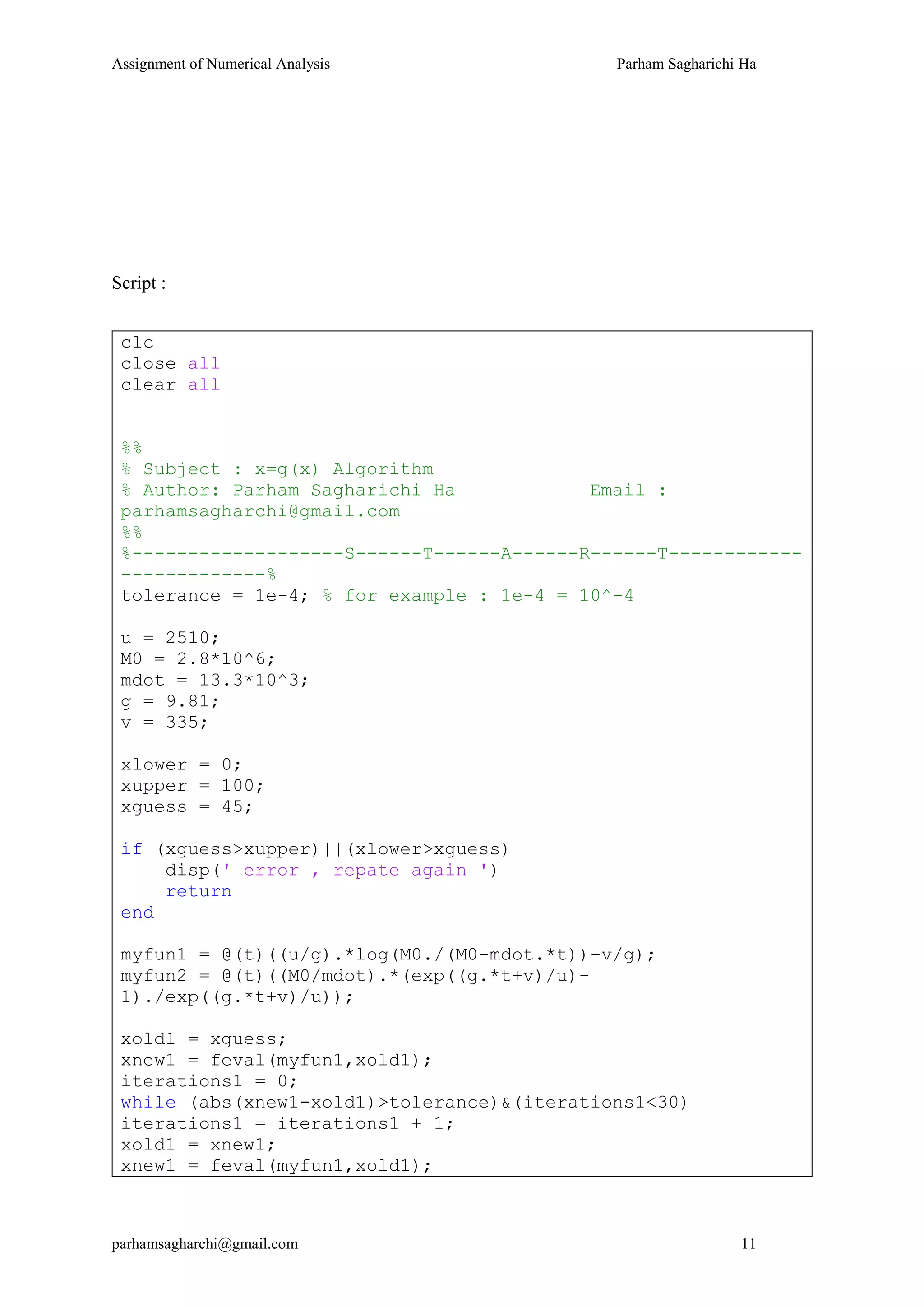 Assignment of Numerical Analysis Parham Sagharichi Ha
parhamsagharchi@gmail.com 11
Script :
clc
close all
clear all
%%
% Subject : x=g(x) Algorithm
% Author: Parham Sagharichi Ha Email :
parhamsagharchi@gmail.com
%%
%-------------------S------T------A------R------T------------
-------------%
tolerance = 1e-4; % for example : 1e-4 = 10^-4
u = 2510;
M0 = 2.8*10^6;
mdot = 13.3*10^3;
g = 9.81;
v = 335;
xlower = 0;
xupper = 100;
xguess = 45;
if (xguess>xupper)||(xlower>xguess)
disp(' error , repate again ')
return
end
myfun1 = @(t)((u/g).*log(M0./(M0-mdot.*t))-v/g);
myfun2 = @(t)((M0/mdot).*(exp((g.*t+v)/u)-
1)./exp((g.*t+v)/u));
xold1 = xguess;
xnew1 = feval(myfun1,xold1);
iterations1 = 0;
while (abs(xnew1-xold1)>tolerance)&(iterations1<30)
iterations1 = iterations1 + 1;
xold1 = xnew1;
xnew1 = feval(myfun1,xold1);
 