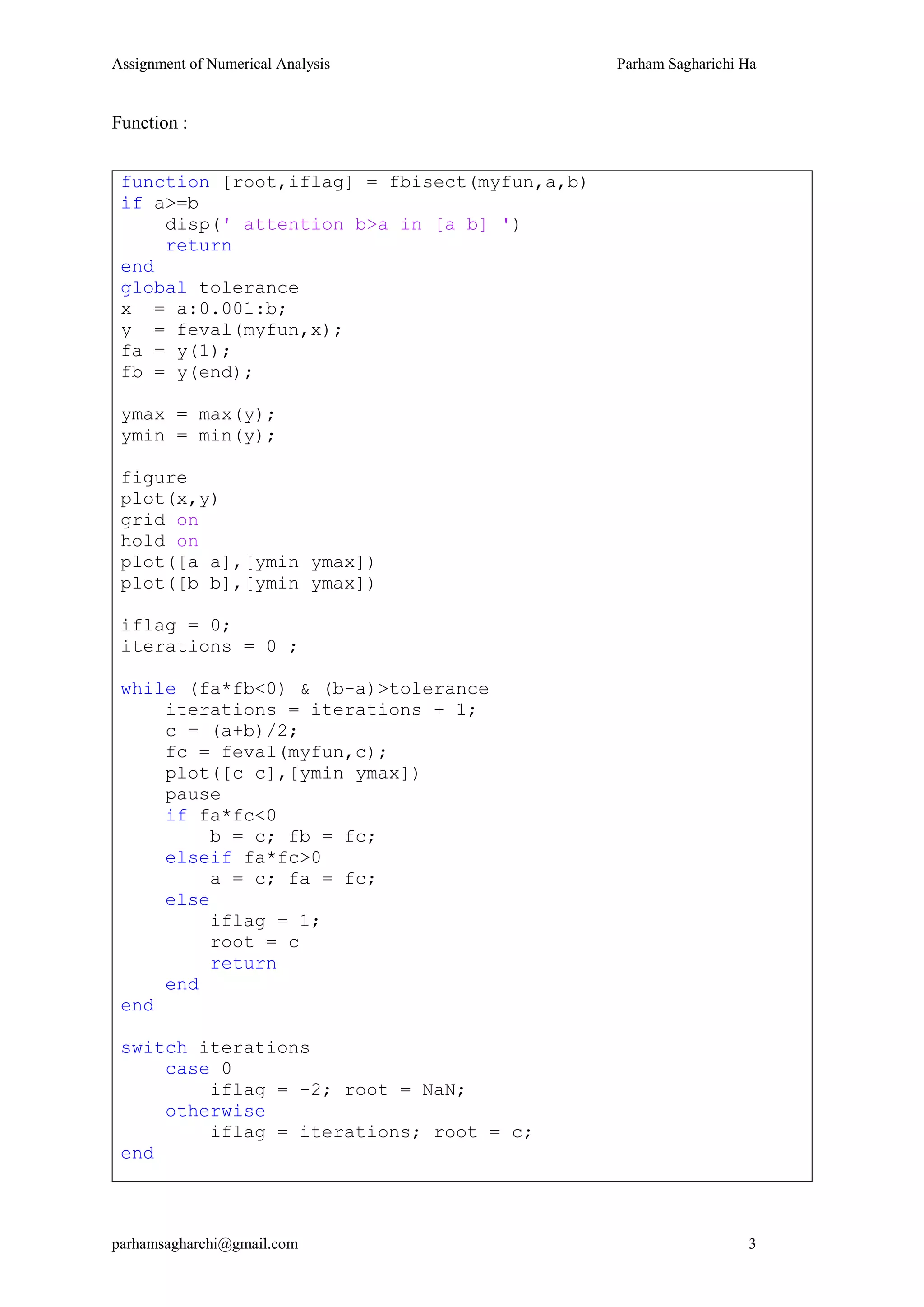 Assignment of Numerical Analysis Parham Sagharichi Ha
parhamsagharchi@gmail.com 3
Function :
function [root,iflag] = fbisect(myfun,a,b)
if a>=b
disp(' attention b>a in [a b] ')
return
end
global tolerance
x = a:0.001:b;
y = feval(myfun,x);
fa = y(1);
fb = y(end);
ymax = max(y);
ymin = min(y);
figure
plot(x,y)
grid on
hold on
plot([a a],[ymin ymax])
plot([b b],[ymin ymax])
iflag = 0;
iterations = 0 ;
while (fa*fb<0) & (b-a)>tolerance
iterations = iterations + 1;
c = (a+b)/2;
fc = feval(myfun,c);
plot([c c],[ymin ymax])
pause
if fa*fc<0
b = c; fb = fc;
elseif fa*fc>0
a = c; fa = fc;
else
iflag = 1;
root = c
return
end
end
switch iterations
case 0
iflag = -2; root = NaN;
otherwise
iflag = iterations; root = c;
end
 
