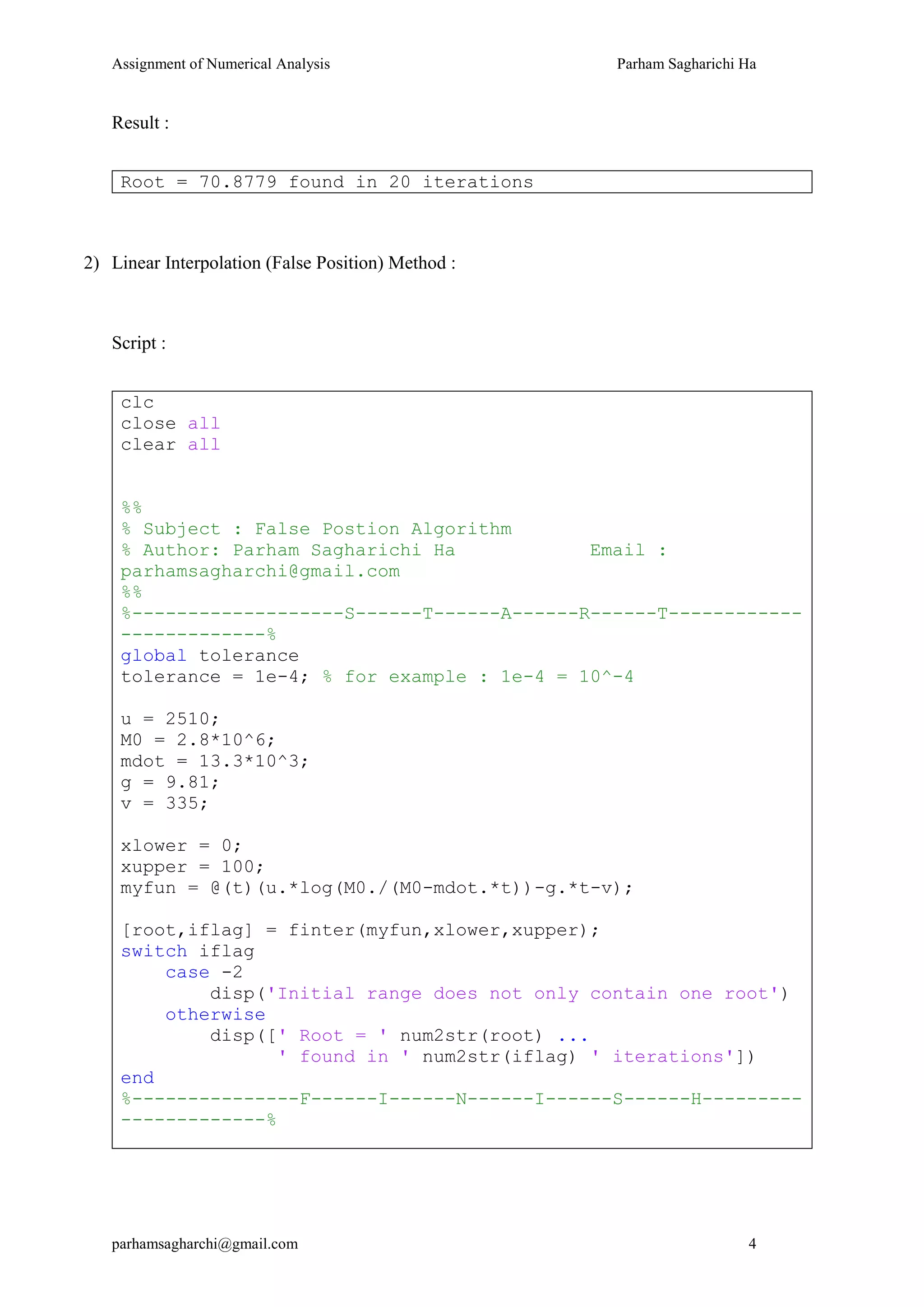 Assignment of Numerical Analysis Parham Sagharichi Ha
parhamsagharchi@gmail.com 4
Result :
Root = 70.8779 found in 20 iterations
2) Linear Interpolation (False Position) Method :
Script :
clc
close all
clear all
%%
% Subject : False Postion Algorithm
% Author: Parham Sagharichi Ha Email :
parhamsagharchi@gmail.com
%%
%-------------------S------T------A------R------T------------
-------------%
global tolerance
tolerance = 1e-4; % for example : 1e-4 = 10^-4
u = 2510;
M0 = 2.8*10^6;
mdot = 13.3*10^3;
g = 9.81;
v = 335;
xlower = 0;
xupper = 100;
myfun = @(t)(u.*log(M0./(M0-mdot.*t))-g.*t-v);
[root,iflag] = finter(myfun,xlower,xupper);
switch iflag
case -2
disp('Initial range does not only contain one root')
otherwise
disp([' Root = ' num2str(root) ...
' found in ' num2str(iflag) ' iterations'])
end
%---------------F------I------N------I------S------H---------
-------------%
 