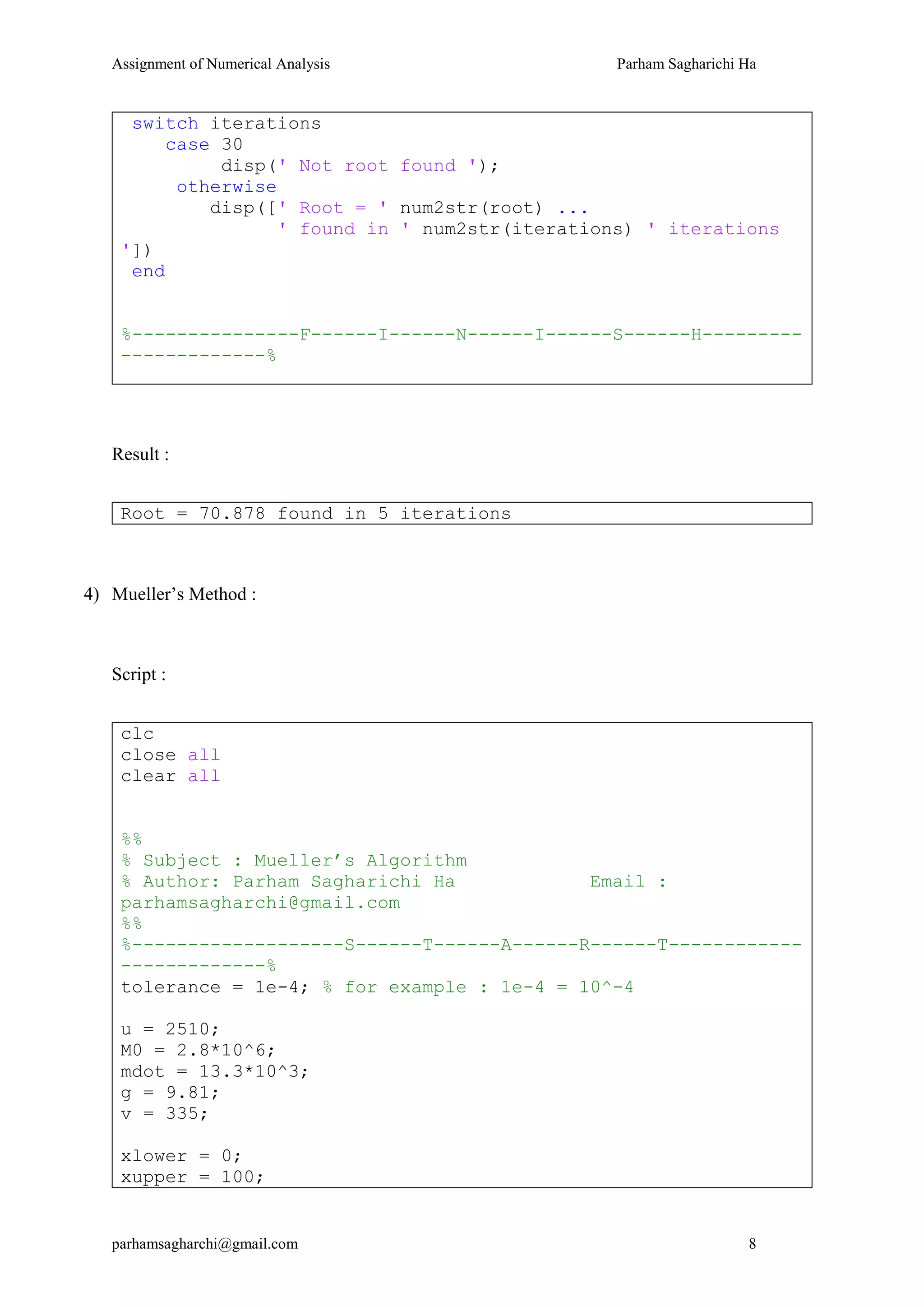 Assignment of Numerical Analysis Parham Sagharichi Ha
parhamsagharchi@gmail.com 8
switch iterations
case 30
disp(' Not root found ');
otherwise
disp([' Root = ' num2str(root) ...
' found in ' num2str(iterations) ' iterations
'])
end
%---------------F------I------N------I------S------H---------
-------------%
Result :
Root = 70.878 found in 5 iterations
4) Mueller’s Method :
Script :
clc
close all
clear all
%%
% Subject : Mueller’s Algorithm
% Author: Parham Sagharichi Ha Email :
parhamsagharchi@gmail.com
%%
%-------------------S------T------A------R------T------------
-------------%
tolerance = 1e-4; % for example : 1e-4 = 10^-4
u = 2510;
M0 = 2.8*10^6;
mdot = 13.3*10^3;
g = 9.81;
v = 335;
xlower = 0;
xupper = 100;
 
