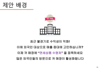 제안 배경
최근 불경기로 수익성이 악화!
이에 외국인 대상으로 매출 증대에 고민하십니까?
이제 귀 매장에 “면세상품 수령처” 을 접목하세요
많은 외국인들의 방문으로 귀 매장이 활성화됩니다
11
 