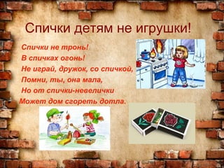 Спички детям не игрушки!
Спички не тронь!
В спичках огонь!
Не играй, дружок, со спичкой,
Помни, ты, она мала,
Но от спички-невелички
Может дом сгореть дотла.
 