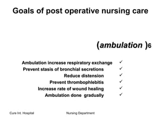 Cure Int. Hospital Nursing Department
Goals of post operative nursing care
66))ambulationambulation((
Ambulation increase respiratory exchangeAmbulation increase respiratory exchange
Prevent stasis of bronchial secretionsPrevent stasis of bronchial secretions
Reduce distensionReduce distension
Prevent thrombophlebitisPrevent thrombophlebitis
Increase rate of wound healingIncrease rate of wound healing
Ambulation done graduallyAmbulation done gradually
 