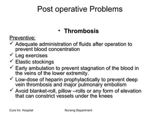 Cure Int. Hospital Nursing Department
Post operative Problems
• ThrombosisThrombosis
Preventive:Preventive:
 Adequate administration of fluids after operation toAdequate administration of fluids after operation to
prevent blood concentrationprevent blood concentration
 Leg exercisesLeg exercises
 Elastic stockingsElastic stockings
 Early ambulation to prevent stagnation of the blood inEarly ambulation to prevent stagnation of the blood in
the veins of the lower extremity.the veins of the lower extremity.
 Low-dose of heparin prophylactically to prevent deepLow-dose of heparin prophylactically to prevent deep
vein thrombosis and major pulmonary embolismvein thrombosis and major pulmonary embolism
 Avoid blanket-roll, pillow –rolls or any form of elevationAvoid blanket-roll, pillow –rolls or any form of elevation
that can constrict vessels under the kneesthat can constrict vessels under the knees
 