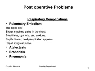 Cure Int. Hospital Nursing Department
1919
Post operative Problems
Respiratory ComplicationsRespiratory Complications
• Pulmonary EmbolismPulmonary Embolism
The signs are:The signs are:
Sharp, stabbing pains in the chest.Sharp, stabbing pains in the chest.
Breathless, cyanotic, and anxious.Breathless, cyanotic, and anxious.
Pupils dilated, cold perspiration appears.Pupils dilated, cold perspiration appears.
Rapid, irregular pulse.Rapid, irregular pulse.
• AtelectasisAtelectasis
• BronchitisBronchitis
• PneumoniaPneumonia
 