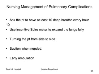 Cure Int. Hospital Nursing Department
2020
Nursing Management of Pulmonary Complications
• Ask the pt to have at least 10 deep breaths every hourAsk the pt to have at least 10 deep breaths every hour
1010
• Use incentive Spiro meter to expand the lungs fullyUse incentive Spiro meter to expand the lungs fully
• Turning the pt from side to sideTurning the pt from side to side
• Suction when needed.Suction when needed.
• Early ambulationEarly ambulation
 