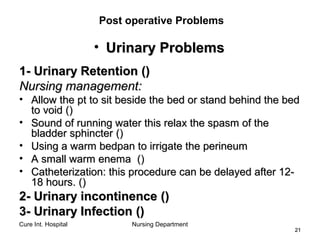 Cure Int. Hospital Nursing Department
2121
Post operative Problems
• Urinary ProblemsUrinary Problems
1-1- Urinary RetentionUrinary Retention (())
Nursing management:Nursing management:
• Allow the pt to sit beside the bed or stand behind the bedAllow the pt to sit beside the bed or stand behind the bed
to voidto void (())
• Sound of running water this relax the spasm of theSound of running water this relax the spasm of the
bladder sphincterbladder sphincter (())
• Using a warm bedpan to irrigate the perineumUsing a warm bedpan to irrigate the perineum
• A small warm enemaA small warm enema (())
• Catheterization: this procedure can be delayed after 12-Catheterization: this procedure can be delayed after 12-
18 hours.18 hours. (())
2- Urinary incontinence2- Urinary incontinence (())
3- Urinary Infection3- Urinary Infection (())
 