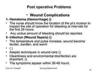Cure Int. Hospital Nursing Department
2222
Post operative Problems
• Wound ComplicationsWound Complications
1- Hematoma (Hemorrhage)1- Hematoma (Hemorrhage) (())
• The nurse should know the location of the pt’s incision toThe nurse should know the location of the pt’s incision to
inspect the site of operation for bleeding at intervals forinspect the site of operation for bleeding at intervals for
the first 24 hours.the first 24 hours.
• Any undue amount of bleeding should be reported.Any undue amount of bleeding should be reported.
2- Infection (Wound Sepsis)2- Infection (Wound Sepsis) (())
• The temperature and pulse increase, wound becomeThe temperature and pulse increase, wound become
tender, swollen, and warmtender, swollen, and warm
• (( ))
• Aseptic techniques in wound careAseptic techniques in wound care (())
• Cleanliness and environmental disinfection areCleanliness and environmental disinfection are
important.important. (())
• The symptoms appear within 36-48 hours.The symptoms appear within 36-48 hours.
 
