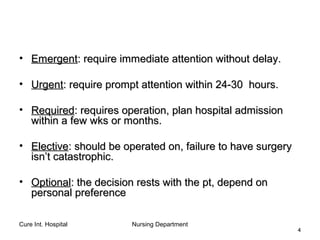 Cure Int. Hospital Nursing Department
44
• EmergentEmergent: require immediate attention without delay.: require immediate attention without delay.
• UrgentUrgent: require prompt attention within 24-30 hours.: require prompt attention within 24-30 hours.
• RequiredRequired: requires operation, plan hospital admission: requires operation, plan hospital admission
within a few wks or months.within a few wks or months.
• ElectiveElective: should be operated on, failure to have surgery: should be operated on, failure to have surgery
isn’t catastrophic.isn’t catastrophic.
• OptionalOptional: the decision rests with the pt, depend on: the decision rests with the pt, depend on
personal preferencepersonal preference
 