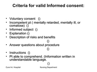 Cure Int. Hospital Nursing Department
Criteria for valid Informed consent:
• Voluntary consentVoluntary consent (())
• Incompetent pt ( mentally retarded, mentally ill, orIncompetent pt ( mentally retarded, mentally ill, or
comatose)comatose) (())
• Informed subjectInformed subject (())
• ExplanationExplanation (())
• Description of risks and benefitsDescription of risks and benefits
(())
• Answer questions about procedureAnswer questions about procedure
(())
• InstructionsInstructions (())
• Pt able to comprehend. (Information written inPt able to comprehend. (Information written in
understandable language.understandable language.
()
 