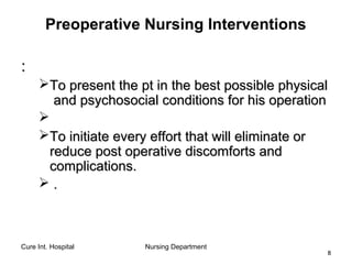 Cure Int. Hospital Nursing Department
88
Preoperative Nursing Interventions
::
To present the pt in the best possible physicalTo present the pt in the best possible physical
and psychosocial conditions for his operationand psychosocial conditions for his operation

To initiate every effort that will eliminate orTo initiate every effort that will eliminate or
reduce post operative discomforts andreduce post operative discomforts and
complications.complications.
 ..
 
