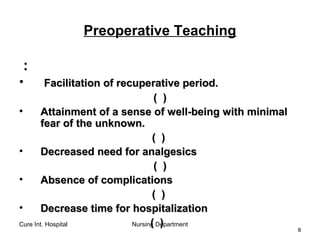 Cure Int. Hospital Nursing Department
99
Preoperative Teaching
::
• Facilitation of recuperative period.Facilitation of recuperative period.
(( ))
• Attainment of a sense of well-being with minimalAttainment of a sense of well-being with minimal
fear of the unknown.fear of the unknown.
(( ))
• Decreased need for analgesicsDecreased need for analgesics
(( ))
• Absence of complicationsAbsence of complications
(( ))
• Decrease time for hospitalizationDecrease time for hospitalization
(( ))
 
