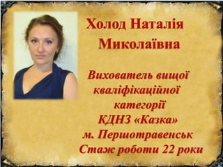 Холод Наталія
Миколаївна
Вихователь вищої
кваліфікаційної
категорії
КДНЗ «Казка»
м. Першотравенськ
Стаж роботи 22 роки
 