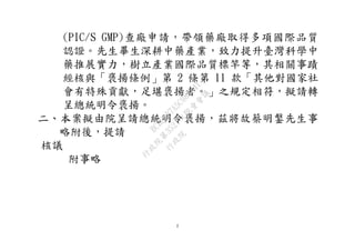 2
(PIC/S GMP)查廠申請，帶領藥廠取得多項國際品質
認證。先生畢生深耕中藥產業，致力提升臺灣科學中
藥推展實力，樹立產業國際品質標竿等，其相關事蹟
經核與「褒揚條例」第 2 條第 11 款「其他對國家社
會有特殊貢獻，足堪褒揚者。」之規定相符，擬請轉
呈總統明令褒揚。
二、本案擬由院呈請總統明令褒揚，茲將故蔡明鎜先生事
略附後，提請
核議
附事略
行
政
院
行
政
院
第
3521次
院
會
會
議
BCBE8B7A5C984841
 