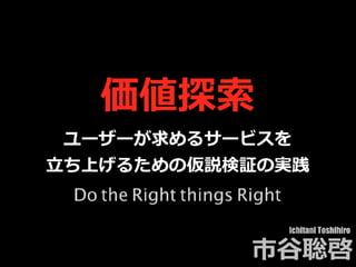 価値探索
ユーザーが求めるサービスを
⽴ち上げるための仮説検証の実践
Ichitani Toshihiro
市⾕聡啓
Do the Right things Right
 