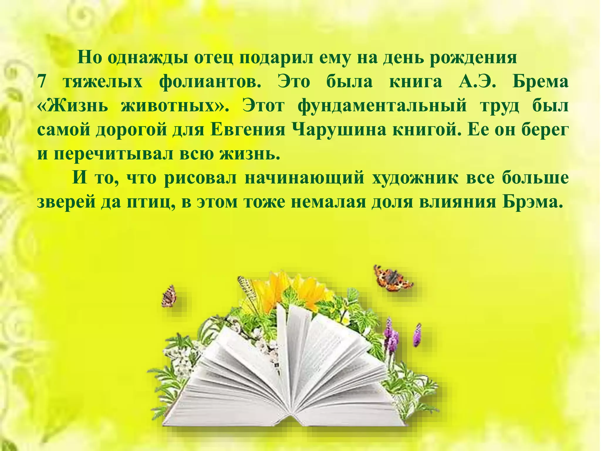 Но однажды отец подарил ему на день рождения
7 тяжелых фолиантов. Это была книга А.Э. Брема
«Жизнь животных». Этот фундаментальный труд был
самой дорогой для Евгения Чарушина книгой. Ее он берег
и перечитывал всю жизнь.
И то, что рисовал начинающий художник все больше
зверей да птиц, в этом тоже немалая доля влияния Брэма.
 