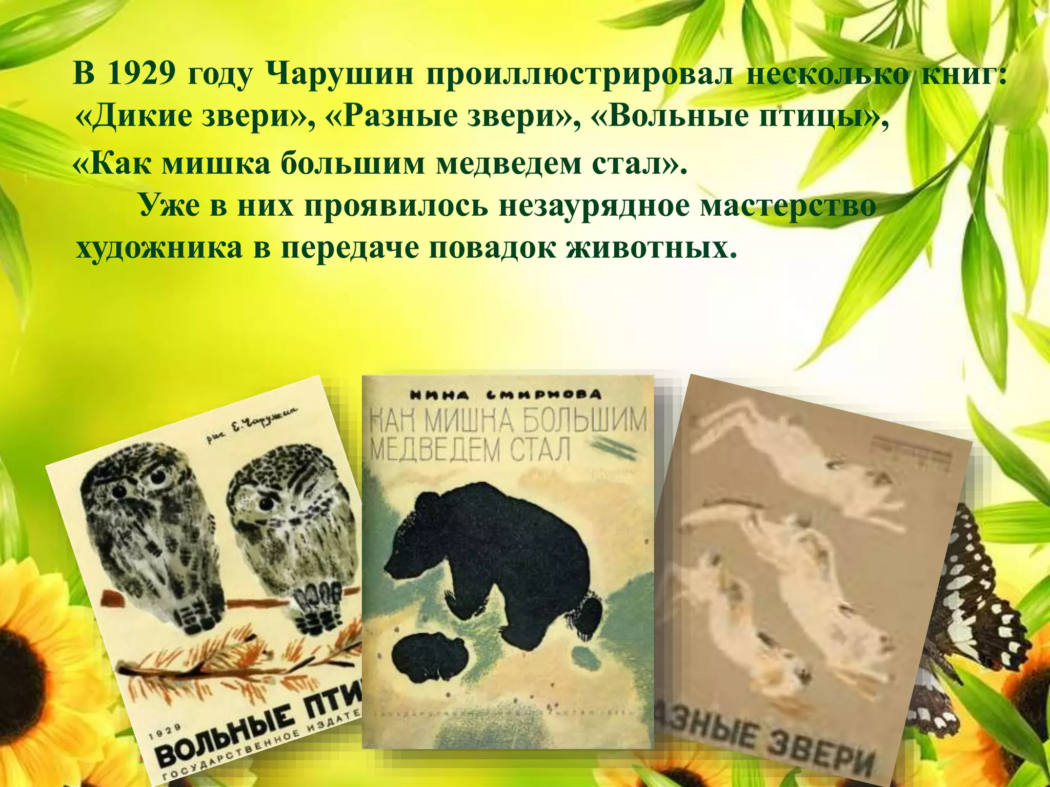 В 1929 году Чарушин проиллюстрировал несколько книг:
«Дикие звери», «Разные звери», «Вольные птицы»,
«Как мишка большим медведем стал».
Уже в них проявилось незаурядное мастерство
художника в передаче повадок животных.
 