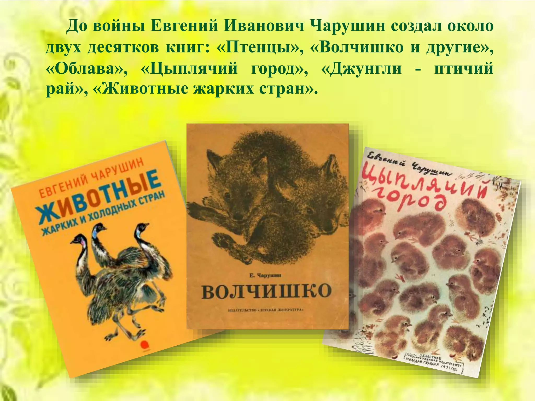 До войны Евгений Иванович Чарушин создал около
двух десятков книг: «Птенцы», «Волчишко и другие»,
«Облава», «Цыплячий город», «Джунгли - птичий
рай», «Животные жарких стран».
 