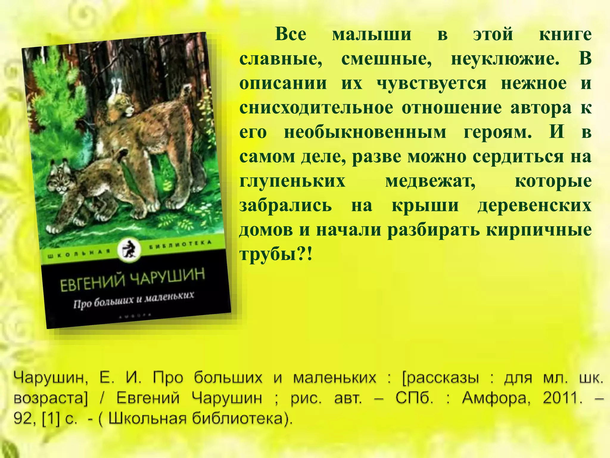 Все малыши в этой книге
славные, смешные, неуклюжие. В
описании их чувствуется нежное и
снисходительное отношение автора к
его необыкновенным героям. И в
самом деле, разве можно сердиться на
глупеньких медвежат, которые
забрались на крыши деревенских
домов и начали разбирать кирпичные
трубы?!
 