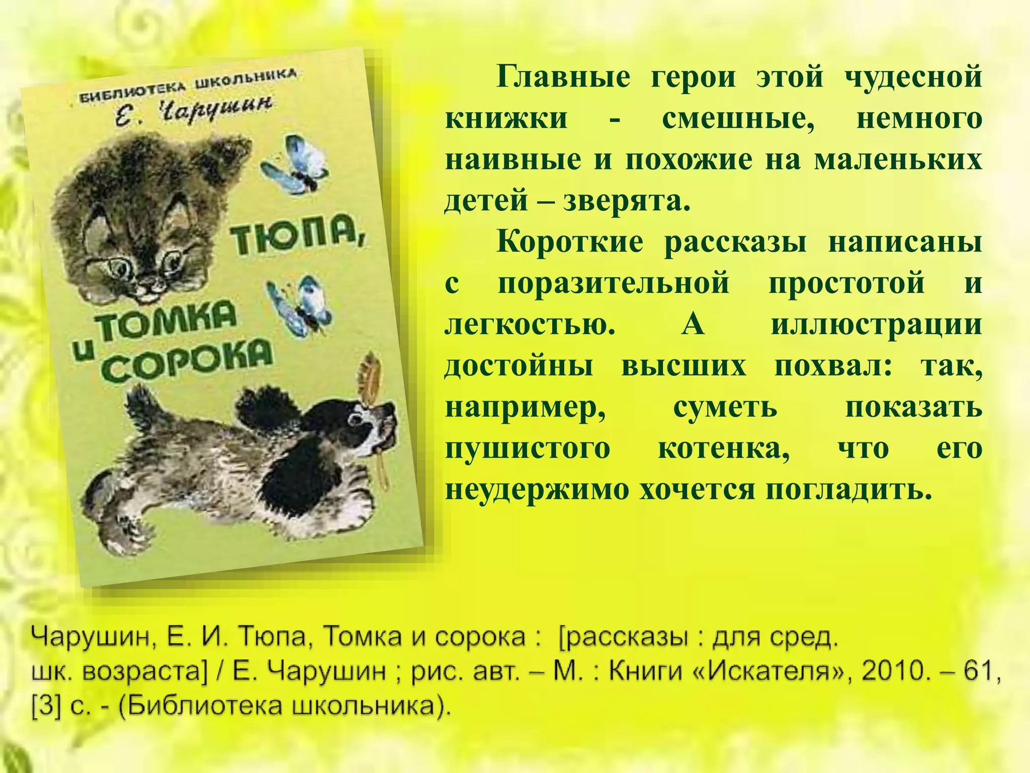 Главные герои этой чудесной
книжки - cмешные, немного
наивные и похожие на маленьких
детей – зверята.
Короткие рассказы написаны
с поразительной простотой и
легкостью. А иллюстрации
достойны высших похвал: так,
например, суметь показать
пушистого котенка, что его
неудержимо хочется погладить.
 