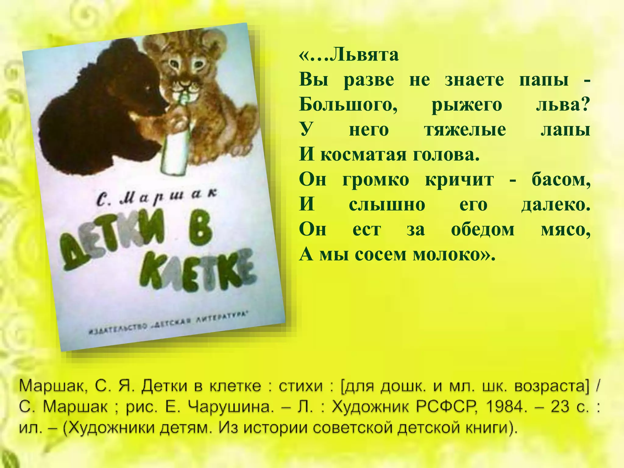 «…Львята
Вы разве не знаете папы -
Большого, рыжего льва?
У него тяжелые лапы
И косматая голова.
Он громко кричит - басом,
И слышно его далеко.
Он ест за обедом мясо,
А мы сосем молоко».
 