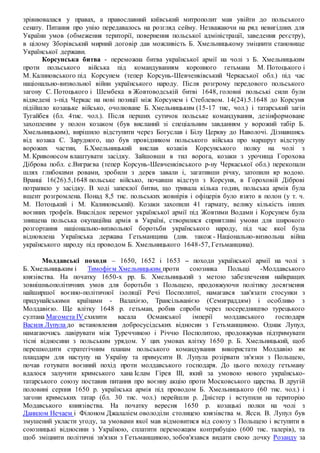 зрівнювалася у правах, а православний київський митрополит мав увійти до польського
сенату. Питання про унію передавалось на розгляд сейму. Незважаючи на ряд невигідних для
України умов (обмеження території, повернення польської адміністрації, заведення реєстру),
в цілому Зборівський мирний договір дав можливість Б. Хмельницькому зміцнити становище
Української держави.
Корсунська битва - переможна битва української армії на чолі з Б. Хмельницьким
проти польського війська під командуванням коронного гетьмана М. Потоцького і
М. Калиновського під Корсунем (тепер Корсунь-Шевченківський Черкаської обл.) під час
національно-визвольної війни українського народу. Після розгрому передового польського
загону С. Потоцького і Шембека в Жовтоводській битві 1648, головні польські сили були
відведені з-під Черкас на нові позиції між Корсунем і Стеблевом. 14(24).5.1648 до Корсуня
підійшло козацьке військо, очолюване Б. Хмельницьким (15-17 тис, чол.) і татарський загін
Тугайбея (бл. 4тис. чол.). Після перших сутичок польське командування, дезінформоване
захопленим у полон козаком (був висланий зі спеціальним завданням у ворожий табір Б.
Хмельницьким), вирішило відступити через Богуслав і Білу Церкву до Наволочі. Дізнавшись
від козака С. Зарудного, що був провідником польського війська про маршрут відступу
ворожих частин, Б.Хмельницький вислав козаків Корсунського полку на чолі з
М. Кривоносом влаштувати засідку. Зайшовши в тил ворога, козаки з урочища Горохова
Діброва побл. с.Виграєва (тепер Корсунь-Шевченківського р-ну Черкаської обл.) перекопали
шлях глибокими ровами, зробили з дерев завали і, загативши річку, затопили яр водою.
Вранці 16(26).5,1648 польське військо, почавши відступ з Корсуня, в Гороховій Діброві
потрапило у засідку. В ході запеклої битви, що тривала кілька годин, польська армія була
вщент розгромлена. Понад 8,5 тис. польських жовнірів і офіцерів було взято в полон (у т. ч.
М. Потоцький і М. Калиновський). Козаки захопили 41 гармату, велику кількість інших
воєнних трофеїв. Внаслідок перемог української армії під Жовтими Водами і Корсунем була
знищена польська окупаційна армія в Україні, створилися сприятливі умови для широкого
розгортання національно-визвольної боротьби українського народу, під час якої була
відновлена Українська держава Гетьманщина (див. також - Національно-визвольна війна
українського народу під проводом Б. Хмельницького 1648-57, Гетьманщина).
Молдавські походи – 1650, 1652 і 1653 – походи української армії на чолі з
Б. Хмельницьким і Тимофієм Хмельницьким проти союзника Польщі -Молдавського
князівства. На початку 1650-х рр. Б. Хмельницький з метою забезпечення найкращих
зовнішньополітичних умов для боротьби з Польщею, продовжуючи політику досягнення
найширшої воєнно-політичної ізоляції Речі Посполитої, намагався зав'язати стосунки з
придунайськими країнами - Валахією, Трансільванією (Семиграддям) і особливо з
Молдавією. Ще влітку 1648 р. гетьман, робив спроби через посередництво турецького
султана Магомета IV схилити васала Османської імперії молдавського господаря
Василя Лупула до встановлення добросусідських відносин з Гетьманщиною. Однак Лупул,
намагаючись лавірувати між Туреччиною і Річчю Посполитою, продовжував підтримувати
тісні відносини з польським урядом. У цих умовах влітку 1650 р. Б. Хмельницький, щоб
перешкодити стратегічним планам польського командування використати Молдавію як
плацдарм для наступу на Україну та примусити В. Лупула розірвати зв'язки з Польщею,
почав готувати воєнний похід проти молдавського господаря. До цього походу гетьману
вдалося залучити кримського хана Іслам Гірея III, який за умовою нового українсько-
татарського союзу поставив питання про воєнну акцію проти Московського царства. В другій
половині серпня 1650 р. українська армія під проводом Б. Хмельницького (60 тис. чол.) і
загони кримських татар (бл. 30 тис. чол.) перейшли р. Дністер і вступили на територію
Модавського книязівства. На початку вересня 1650 р. козацькі полки на чолі з
Данилом Нечаем і Філоном Джалаліем оволоділи столицею князівства м. Ясси. В. Лупул був
змушений укласти угоду, за умовами якої мав відмовитися від союзу з Польщею і вступити в
союзницькі відносини з Україною, сплатити переможцям контрибуцію (600 тис. талерів), та
щоб зміцнити політичні зв'язки з Гетьманщиною, зобов'язався видати свою дочку Розанду за
 