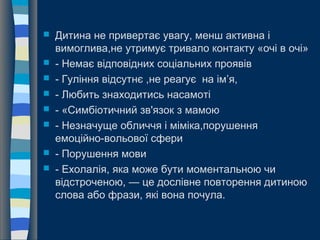  Дитина не привертає увагу, менш активна і
вимоглива,не утримує тривало контакту «очі в очі»
 - Немає відповідних соціальних проявів
 - Гуління відсутнє ,не реагує на ім’я,
 - Любить знаходитись насамоті
 - «Симбіотичний зв'язок з мамою
 - Незначуще обличчя і міміка,порушення
емоційно-вольової сфери
 - Порушення мови
 - Ехолалія, яка може бути моментальною чи
відстроченою, — це дослівне повторення дитиною
слова або фрази, які вона почула.
 