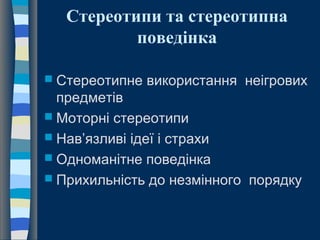 Стереотипи та стереотипна
поведінка
 Стереотипне використання неігрових
предметів
 Моторні стереотипи
 Нав’язливі ідеї і страхи
 Одноманітне поведінка
 Прихильність до незмінного порядку
 