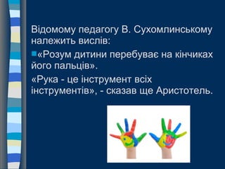 Відомому педагогу В. Сухомлинському
належить вислів:
«Розум дитини перебуває на кінчиках
його пальців».
«Рука - це інструмент всіх
інструментів», - сказав ще Аристотель.
 