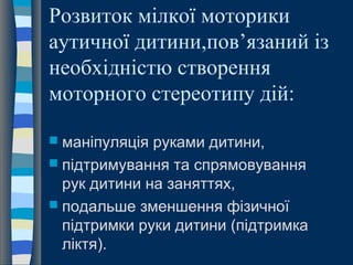 Розвиток мілкої моторики
аутичної дитини,пов’язаний із
необхідністю створення
моторного стереотипу дій:
 маніпуляція руками дитини,
 підтримування та спрямовування
рук дитини на заняттях,
 подальше зменшення фізичної
підтримки руки дитини (підтримка
ліктя).
 
