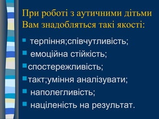 При роботі з аутичними дітьми
Вам знадобляться такі якості:
 терпіння;співчутливість;
 емоційна стійкість;
спостережливість;
такт;уміння аналізувати;
 наполегливість;
 націленість на результат.
 