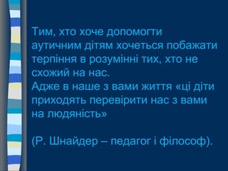 Тим, хто хоче допомогти
аутичним дітям хочеться побажати
терпіння в розумінні тих, хто не
схожий на нас.
Адже в наше з вами життя «ці діти
приходять перевірити нас з вами
на людяність»
(Р. Шнайдер – педагог і філософ).
 
