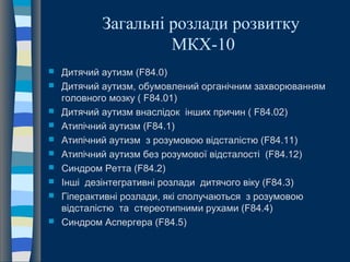 Загальні розлади розвитку
МКХ-10
 Дитячий аутизм (F84.0)
 Дитячий аутизм, обумовлений органічним захворюванням
головного мозку ( F84.01)
 Дитячий аутизм внаслідок інших причин ( F84.02)
 Атипічний аутизм (F84.1)
 Атипічний аутизм з розумовою відсталістю (F84.11)
 Атипічний аутизм без розумової відсталості (F84.12)
 Синдром Ретта (F84.2)
 Інші дезінтегративні розлади дитячого віку (F84.3)
 Гіперактивні розлади, які сполучаються з розумовою
відсталістю та стереотипними рухами (F84.4)
 Синдром Аспергера (F84.5)
 