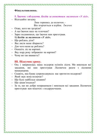 Фізкультхвилинка.
5. Їжачок з яблуками. Бесіда за сюжетним малюнком «У лісі».
- Відгадайте загадку.
Лиш торкнись до колючок –
Він згортається в клубок. Їжачок
- Отже, кого ми зустріли?
- А що їжачок несе на голочках?
- Зараз подивимося, що їжачок нам приготував.
1) Бесіда за малюнком «У лісі».
- Що роблять діти?
- Яке листя вони збирають?
- Для чого вони це роблять?
- Опишіть ліс на картині.
- Яку пору року зображено на картині?
- Чому ви так вважаєте?
ІІІ. Підсумок уроку.
- Ось і завершилась наша подорож осіннім лісом. Ми виконали всі
завдання, які нам приготував Лісовичок разом з лісовими
мешканцями.
- Скажіть, яка буква супроводжувала нас протягом подорожі?
- Який звук вона позначає?
- Що було найбільш цікавим?
- Що запам’яталося?
- За те, що ви добре попрацювали і виконали всі завдання Лісовичок
приготував вам мішечок з подаруночками.
 