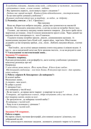Їх необхідно годувати , давати свіжу воду , слідкувати за чистотою , вигулювати
, спілкуватися з ними , а саме головне - любити .
- Яку приносять користь , коли живуть поруч з людиною ?
Людина має гарний настрій . Вчиться бути відповідальною , спостережливою.
- За що нам вдячні домашні улюбленці ?
Домашні улюбленці вдячні нам за турботу , за любов , за доброту .
2. Розповідь учителя . ( За С. Єфименко )
Про папужку
Якщо ви збираєтеся вибрати папужку , раджу вам зупинитися на хвилястій
папужці . Їй підходить невелика клітка , а догляд за нею не потребує багато часу.
Головне , що хвилясту папужку можна навчити говорити . Для цього треба часто
звертатися до пташки , чітко й голосно вимовляючи прості слова . Через деякий час
папужка почне повторювати те , чого її навчили .
Годувати пташку потрібно просом , вівсом , соняшниковим насінням . Із
задоволенням папужки їдять білий хліб , варені яйця , черв’яків. Обов’язково
додавайте до їжі потрошку крейди , сіль , пісок . Люблять папужки яблука , гілочки
верби .
Пам’ятайте , що в клітці завжди повинна стояти посудинка зі свіжою водою. А
про те , що в папужчиній хатці має бути зразкова чистота , то це ви розумієте самі .
V Узагальнення та систематизація знань .
Завдання VI хмаринки .
1. Опишіть тваринку.
Я роздам розмальовки, а ви розфарбуєте, дасте кличку улюбленцю і розкажете
невеличку розповідь про неї.
Наприклад:
У мене вдома живе папуга . Його звуть Кеша . Я його дуже люблю .
Мій домашній улюбленець – хом’ячок Хомка. Я піклуюся про нього - даю зернята ,
свіжу водичку .
2. Робота з віршем В. Бондаренко «Де найкраще?»
В зеленої жабки
Малесенькі лапки ,
А оченята - мов золоті .
Їй добре в долоні
У дівчинки Соні ,
Але найкраще у чистій воді .
- Як ви гадаєте , де краще жити тварині : в квартирі чи на волі ?
Ті тварини , які народилися в неволі , добре почувають себе у нас вдома . А от
дикі тварини мають жити на волі .
- Чи зрозуміли ви , де найкраще зеленій жабці ?
Їй найкраще у чистій воді .
- Чому ж не в долоньках у дівчинки ?
Бо її домівка у чистій воді .
Завдання VII хмаринки .
Робота в парах.
На партах лежать частинки фотографії, діти повинні скласти і дізнатися, хто
зображений на ній.
Учні демонструють виконане завдання , називають домашніх тварин та їх клички .
 