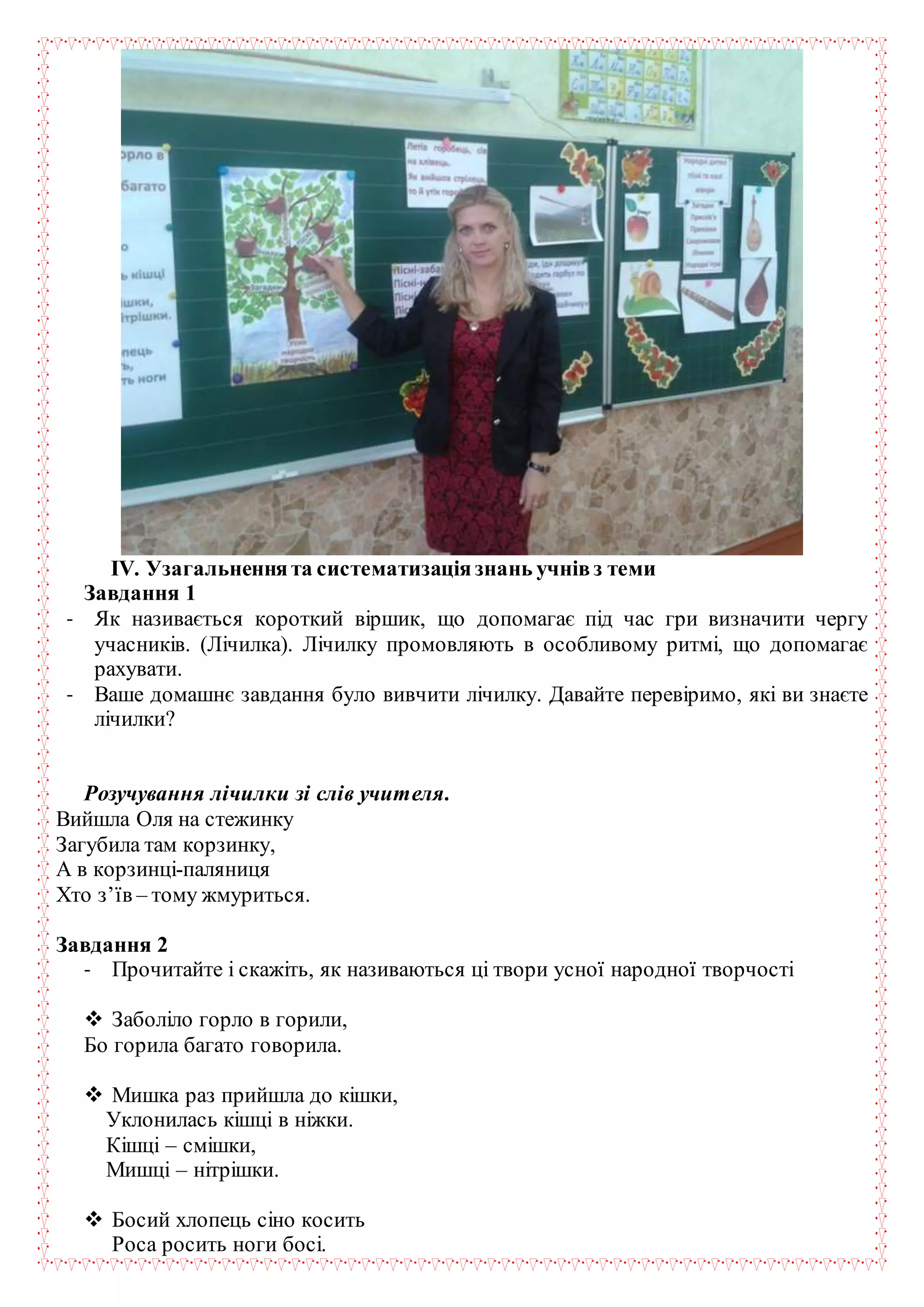 ІV. Узагальненнята систематизаціязнань учнівз теми
Завдання 1
- Як називається короткий віршик, що допомагає під час гри визначити чергу
учасників. (Лічилка). Лічилку промовляють в особливому ритмі, що допомагає
рахувати.
- Ваше домашнє завдання було вивчити лічилку. Давайте перевіримо, які ви знаєте
лічилки?
Розучування лічилки зі слів учителя.
Вийшла Оля на стежинку
Загубила там корзинку,
А в корзинці-паляниця
Хто з’їв – тому жмуриться.
Завдання 2
- Прочитайте і скажіть, як називаються ці твори усної народної творчості
 Заболіло горло в горили,
Бо горила багато говорила.
 Мишка раз прийшла до кішки,
Уклонилась кішці в ніжки.
Кішці – смішки,
Мишці – нітрішки.
 Босий хлопець сіно косить
Роса росить ноги босі.
 